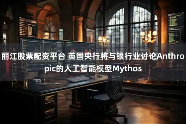 丽江股票配资平台 英国央行将与银行业讨论Anthropic的人工智能模型Mythos