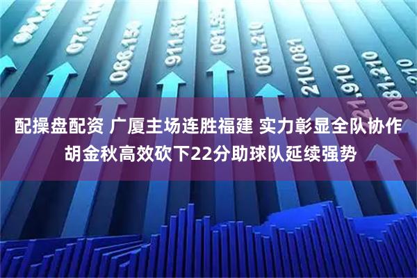 配操盘配资 广厦主场连胜福建 实力彰显全队协作 胡金秋高效砍下22分助球队延续强势