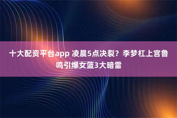 十大配资平台app 凌晨5点决裂？李梦杠上宫鲁鸣引爆女篮3大暗雷