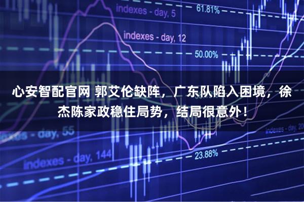 心安智配官网 郭艾伦缺阵,广东队陷入困境,徐杰陈家政稳住局势,结局很意外!