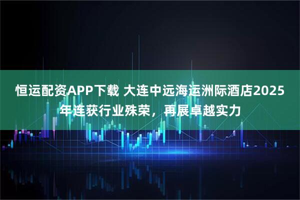 恒运配资APP下载 大连中远海运洲际酒店2025年连获行业殊荣，再展卓越实力