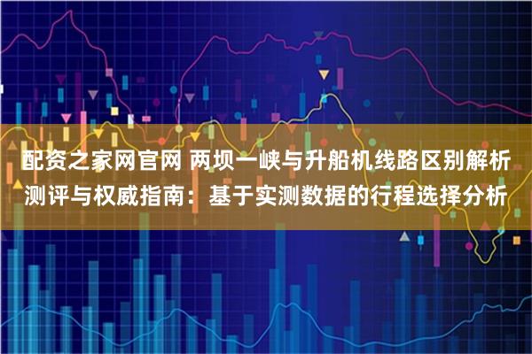 配资之家网官网 两坝一峡与升船机线路区别解析测评与权威指南：基于实测数据的行程选择分析