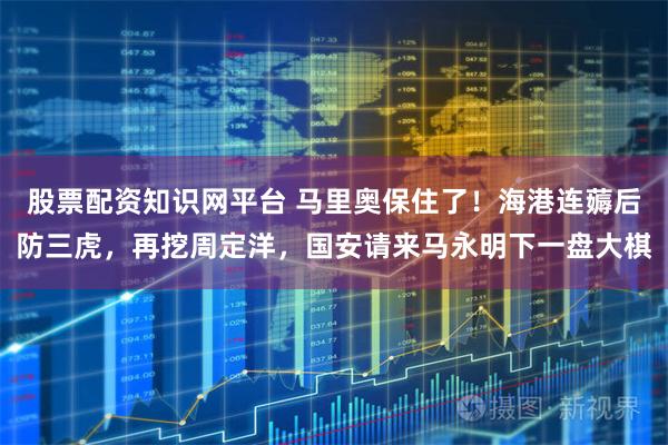 股票配资知识网平台 马里奥保住了！海港连薅后防三虎，再挖周定洋，国安请来马永明下一盘大棋