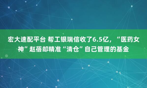 宏大速配平台 帮工银瑞信收了6.5亿，“医药女神”赵蓓却精准“清仓”自己管理的基金