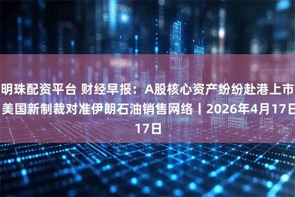明珠配资平台 财经早报：A股核心资产纷纷赴港上市 美国新制裁对准伊朗石油销售网络丨2026年4月17日