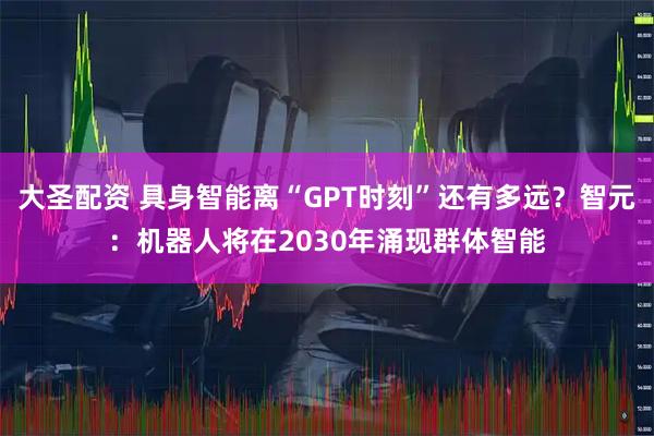 大圣配资 具身智能离“GPT时刻”还有多远？智元：机器人将在2030年涌现群体智能