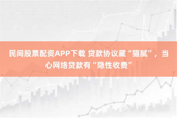 民间股票配资APP下载 贷款协议藏“猫腻”，当心网络贷款有“隐性收费”