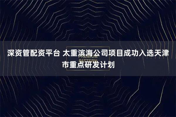 深资管配资平台 太重滨海公司项目成功入选天津市重点研发计划