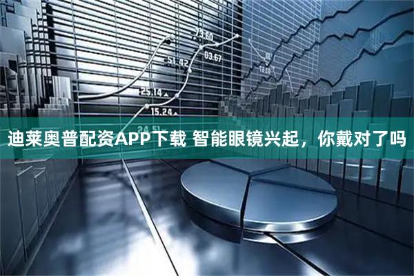 迪莱奥普配资APP下载 智能眼镜兴起，你戴对了吗
