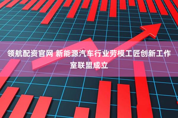 领航配资官网 新能源汽车行业劳模工匠创新工作室联盟成立