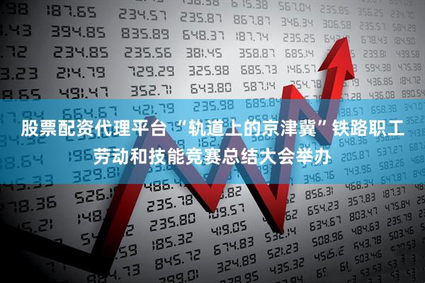 股票配资代理平台 “轨道上的京津冀”铁路职工劳动和技能竞赛总结大会举办