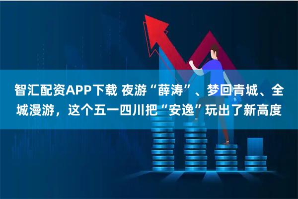 智汇配资APP下载 夜游“薛涛”、梦回青城、全城漫游，这个五一四川把“安逸”玩出了新高度