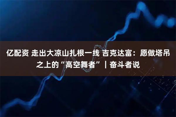 亿配资 走出大凉山扎根一线 吉克达富：愿做塔吊之上的“高空舞者”｜奋斗者说