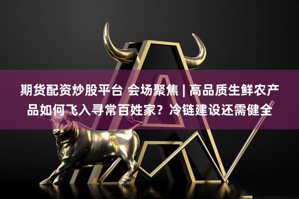 期货配资炒股平台 会场聚焦 | 高品质生鲜农产品如何飞入寻常百姓家？冷链建设还需健全