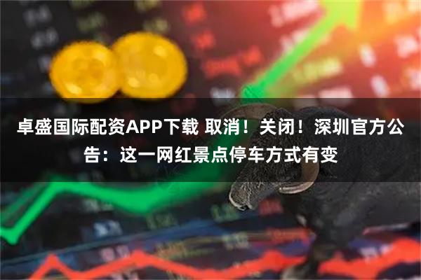 卓盛国际配资APP下载 取消！关闭！深圳官方公告：这一网红景点停车方式有变