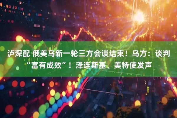 泸深配 俄美乌新一轮三方会谈结束！乌方：谈判“富有成效”！泽连斯基、美特使发声
