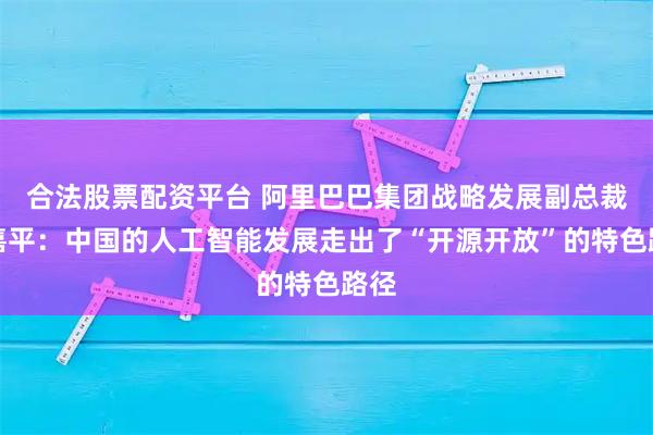 合法股票配资平台 阿里巴巴集团战略发展副总裁李嘉平：中国的人工智能发展走出了“开源开放”的特色路径
