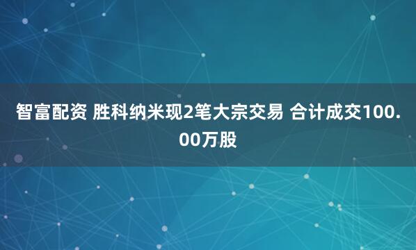 智富配资 胜科纳米现2笔大宗交易 合计成交100.00万股