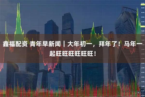 鑫福配资 青年早新闻｜大年初一，拜年了！马年一起旺旺旺旺旺旺！