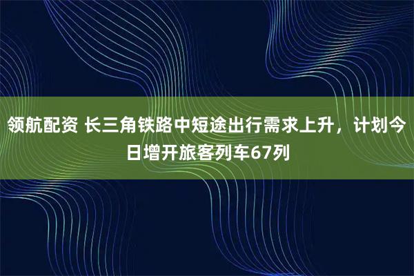 领航配资 长三角铁路中短途出行需求上升，计划今日增开旅客列车67列