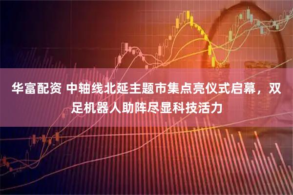 华富配资 中轴线北延主题市集点亮仪式启幕，双足机器人助阵尽显科技活力