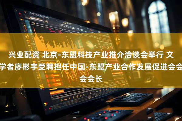 兴业配资 北京-东盟科技产业推介洽谈会举行 文化学者廖彬宇受聘担任中国-东盟产业合作发展促进会会长